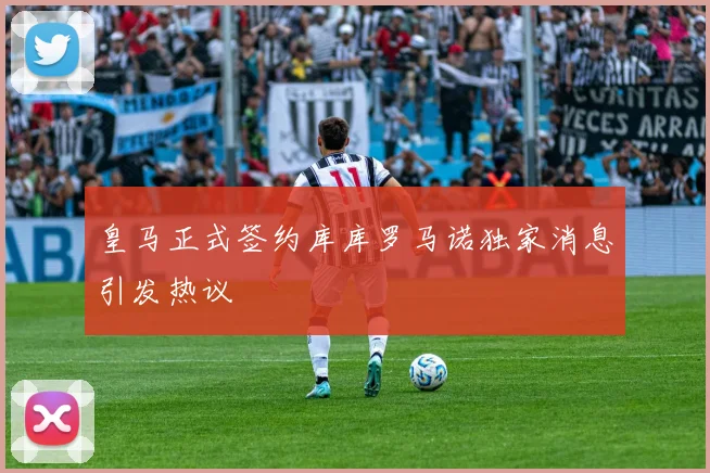 皇马正式签约库库罗马诺独家消息引发热议