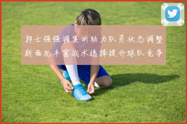 郭士强强调集训助力队员状态调整新面孔丰富战术选择提升球队竞争力