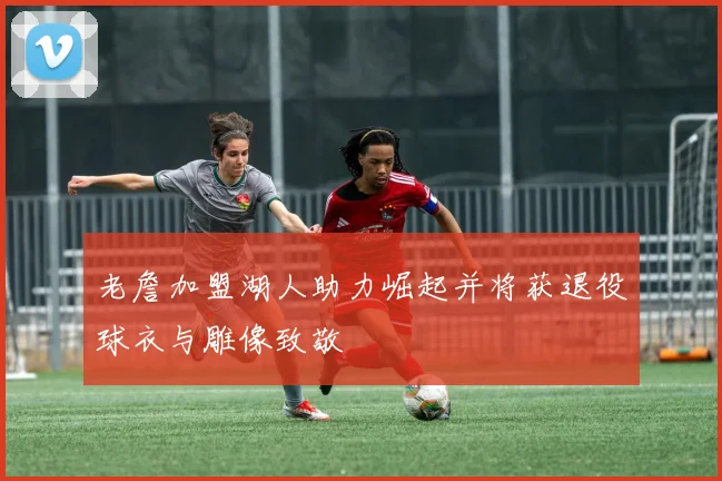 老詹加盟湖人助力崛起并将获退役球衣与雕像致敬