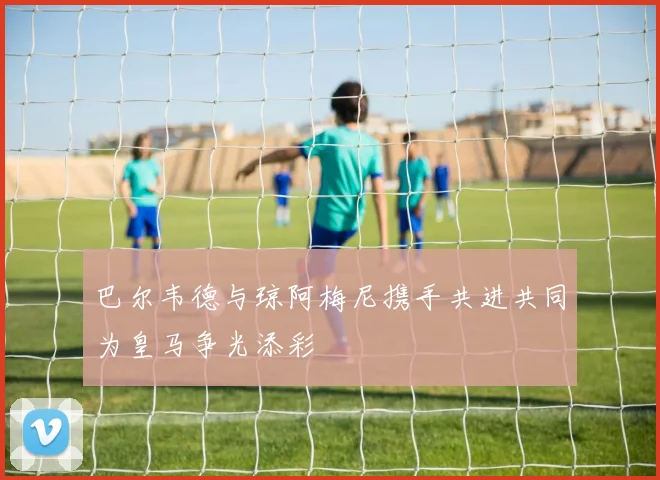 巴尔韦德与琼阿梅尼携手共进共同为皇马争光添彩