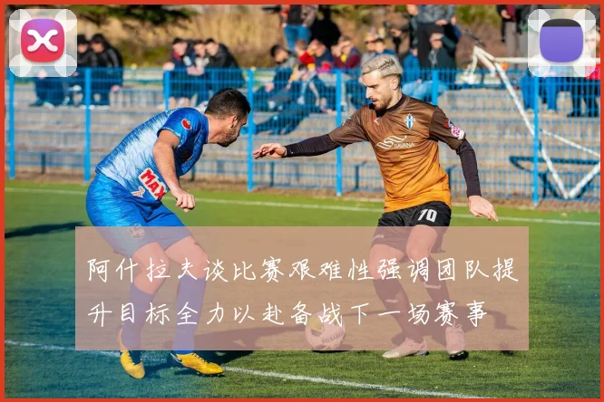 阿什拉夫谈比赛艰难性强调团队提升目标全力以赴备战下一场赛事