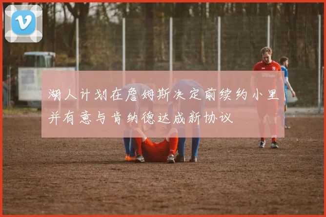 湖人计划在詹姆斯决定前续约小里并有意与肯纳德达成新协议