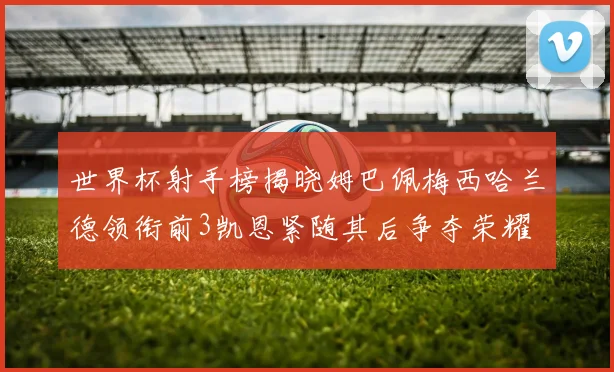 世界杯射手榜揭晓姆巴佩梅西哈兰德领衔前3凯恩紧随其后争夺荣耀