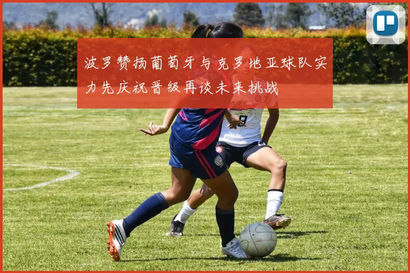 波罗赞扬葡萄牙与克罗地亚球队实力先庆祝晋级再谈未来挑战