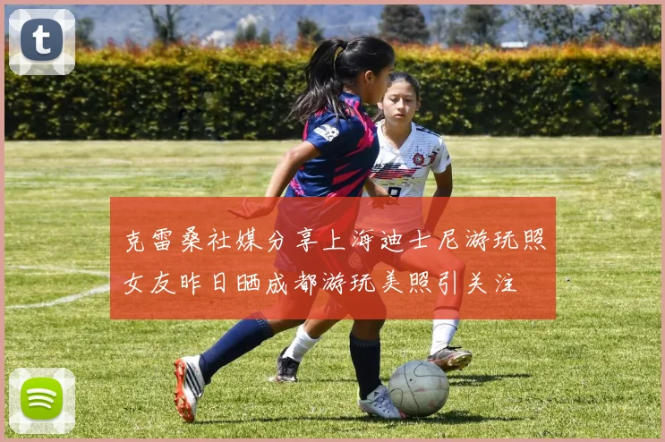 克雷桑社媒分享上海迪士尼游玩照女友昨日晒成都游玩美照引关注
