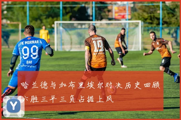 哈兰德与加布里埃尔对决历史回顾六胜三平三负占据上风