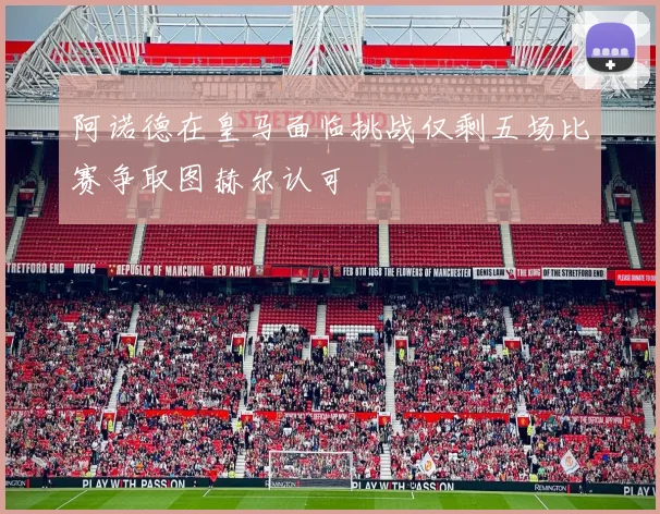 阿诺德在皇马面临挑战仅剩五场比赛争取图赫尔认可