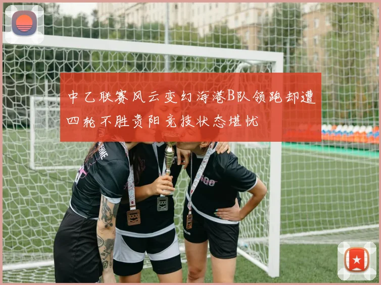 中乙联赛风云变幻海港B队领跑却遭四轮不胜贵阳竞技状态堪忧