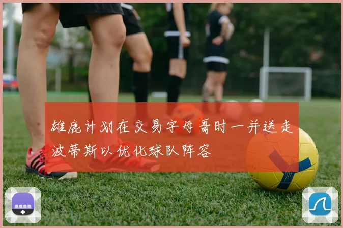 雄鹿计划在交易字母哥时一并送走波蒂斯以优化球队阵容