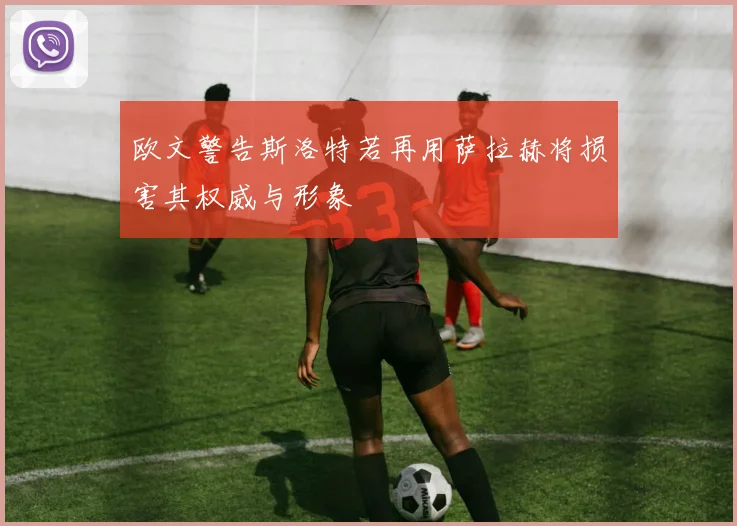 欧文警告斯洛特若再用萨拉赫将损害其权威与形象