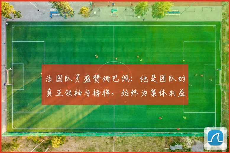 法国队员盛赞姆巴佩：他是团队的真正领袖与榜样，始终为集体利益考虑
