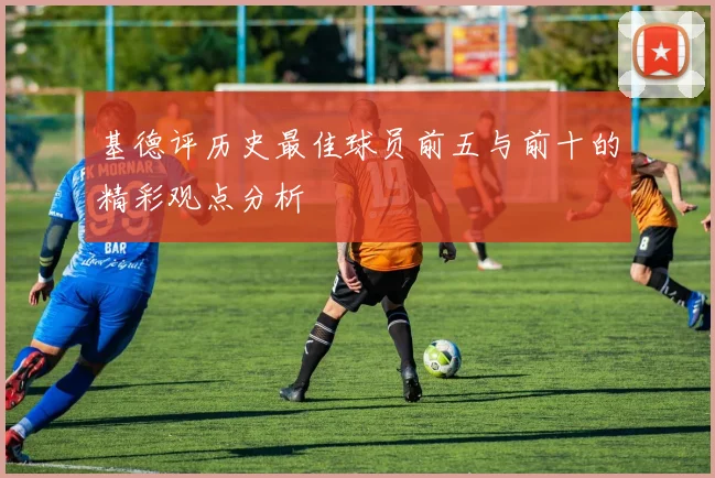 基德评历史最佳球员前五与前十的精彩观点分析