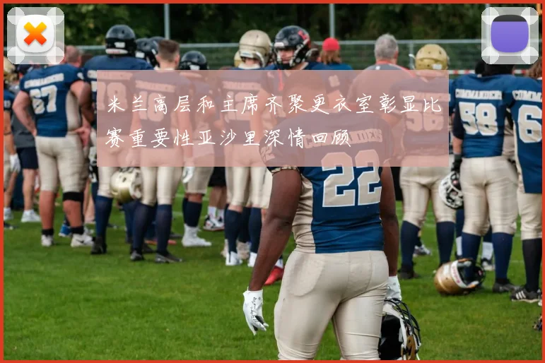 米兰高层和主席齐聚更衣室彰显比赛重要性亚沙里深情回顾