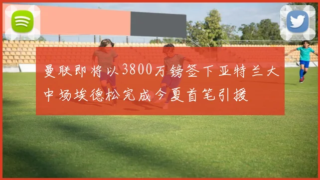 曼联即将以3800万镑签下亚特兰大中场埃德松完成今夏首笔引援