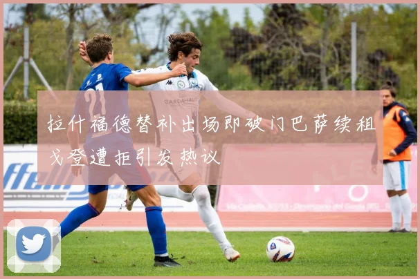 拉什福德替补出场即破门巴萨续租戈登遭拒引发热议