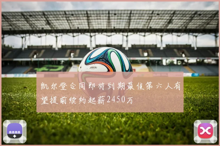 凯尔登合同即将到期最佳第六人有望提前续约起薪2450万