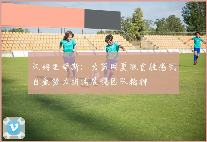 汉姆里奇斯：为篮网夏联首胜感到自豪努力拼搏展现团队精神
