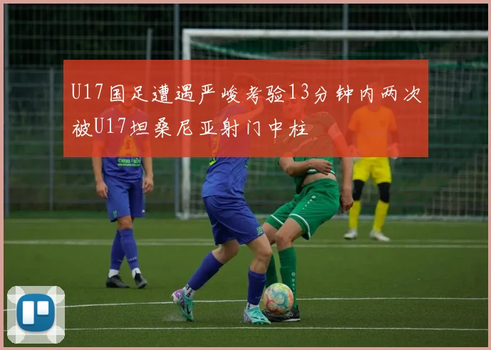 U17国足遭遇严峻考验13分钟内两次被U17坦桑尼亚射门中柱
